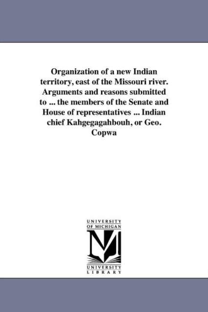 Organization of a New Indian Territory, East of the Missouri River. Arguments and Reasons Submitted to ... the Members of the Senate and House of Representatives ... Indian Chief Kahgegagahbouh, or Ge, Paperback / softback Book