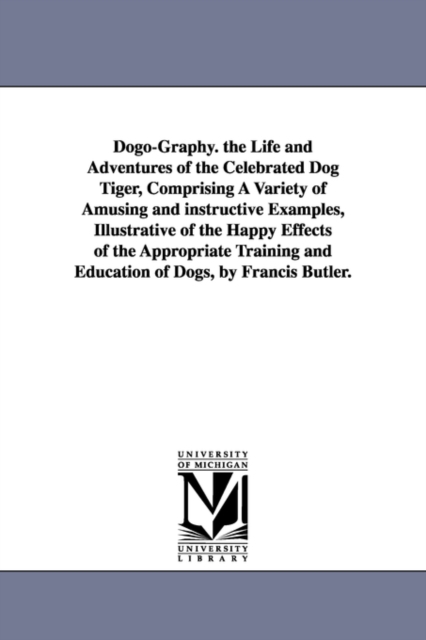 Dogo-Graphy. the Life and Adventures of the Celebrated Dog Tiger, Comprising A Variety of Amusing and instructive Examples, Illustrative of the Happy Effects of the Appropriate Training and Education, Paperback / softback Book