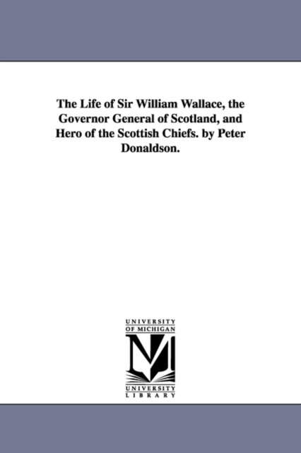 The Life of Sir William Wallace, the Governor General of Scotland, and Hero of the Scottish Chiefs. by Peter Donaldson., Paperback / softback Book
