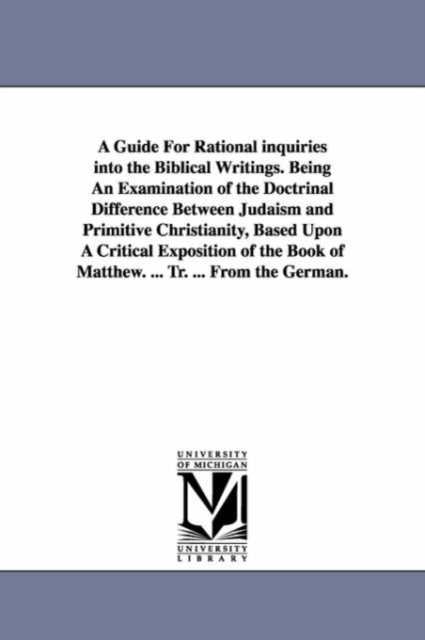 A Guide For Rational inquiries into the Biblical Writings. Being An Examination of the Doctrinal Difference Between Judaism and Primitive Christianity, Based Upon A Critical Exposition of the Book of, Paperback / softback Book