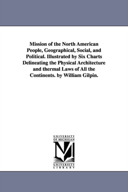 Mission of the North American People, Geographical, Social, and Political. Illustrated by Six Charts Delineating the Physical Architecture and thermal Laws of All the Continents. by William Gilpin., Paperback / softback Book