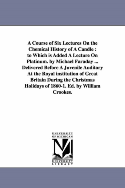 A Course of Six Lectures on the Chemical History of a Candle : To Which Is Added a Lecture on Platinum. by Michael Faraday ... Delivered Before a Juvenile Auditory at the Royal Institution of Great Br, Paperback / softback Book