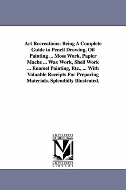Art Recreations : Being a Complete Guide to Pencil Drawing, Oil Painting ... Moss Work, Papier Mache ... Wax Work, Shell Work ... Enamel, Paperback / softback Book