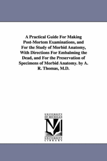 A Practical Guide for Making Post-Mortem Examinations, and for the Study of Morbid Anatomy, with Directions for Embalming the Dead, and for the Pres, Paperback / softback Book