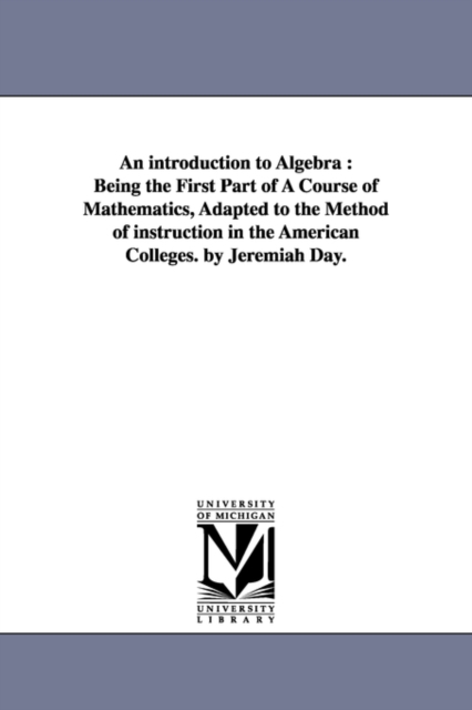 An introduction to Algebra : Being the First Part of A Course of Mathematics, Adapted to the Method of instruction in the American Colleges. by Jeremiah Day., Paperback / softback Book