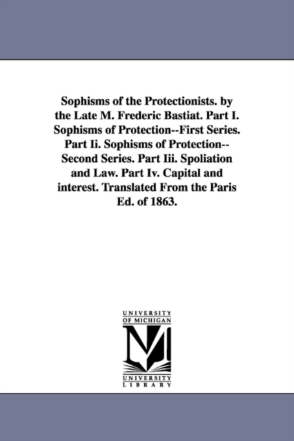 Sophisms of the Protectionists. by the Late M. Frederic Bastiat. Part I. Sophisms of Protection--First Series. Part II. Sophisms of Protection--Second, Paperback / softback Book