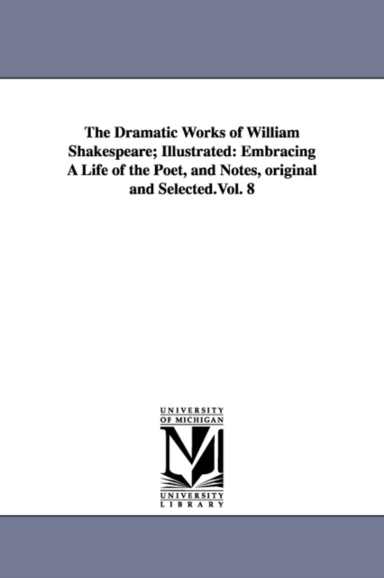 The Dramatic Works of William Shakespeare; Illustrated : Embracing a Life of the Poet, and Notes, Original and Selected.Vol. 8, Paperback / softback Book