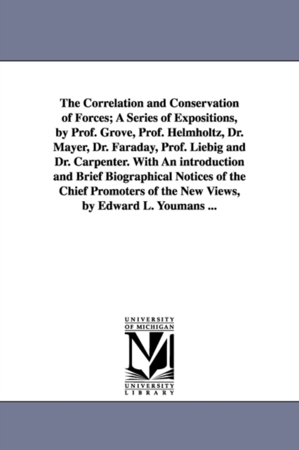 The Correlation and Conservation of Forces; A Series of Expositions, by Prof. Grove, Prof. Helmholtz, Dr. Mayer, Dr. Faraday, Prof. Liebig and Dr. Carpenter. With An introduction and Brief Biographica, Paperback / softback Book