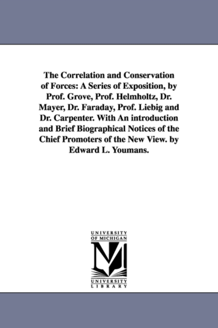 The Correlation and Conservation of Forces : A Series of Exposition, by Prof. Grove, Prof. Helmholtz, Dr. Mayer, Dr. Faraday, Prof. Liebig and Dr. Carpenter. with an Introduction and Brief Biographica, Paperback / softback Book