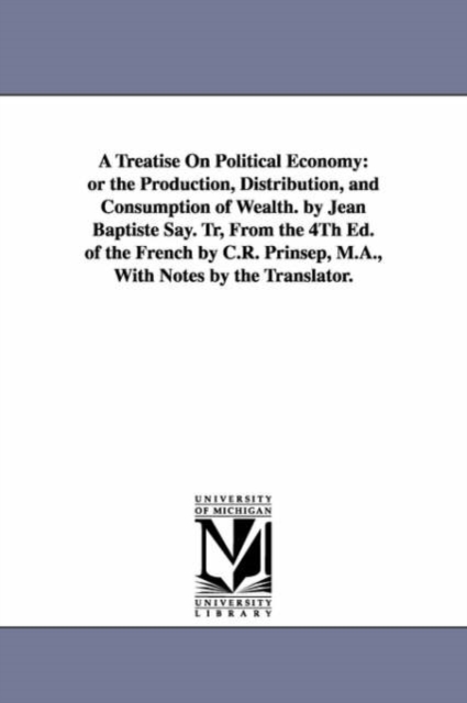 A Treatise On Political Economy : or the Production, Distribution, and Consumption of Wealth. by Jean Baptiste Say. Tr, From the 4Th Ed. of the French by C.R. Prinsep, M.A., With Notes by the Translat, Paperback / softback Book