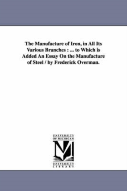 The Manufacture of Iron, in All Its Various Branches : ... to Which Is Added an Essay on the Manufacture of Steel / By Frederick Overman., Paperback / softback Book