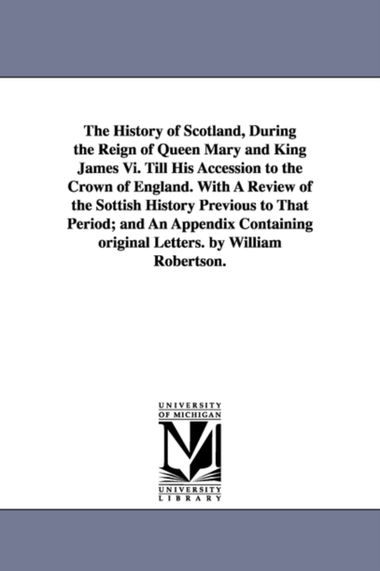 The History of Scotland, During the Reign of Queen Mary and King James Vi. Till His Accession to the Crown of England. With A Review of the Sottish History Previous to That Period; and An Appendix Con, Paperback / softback Book