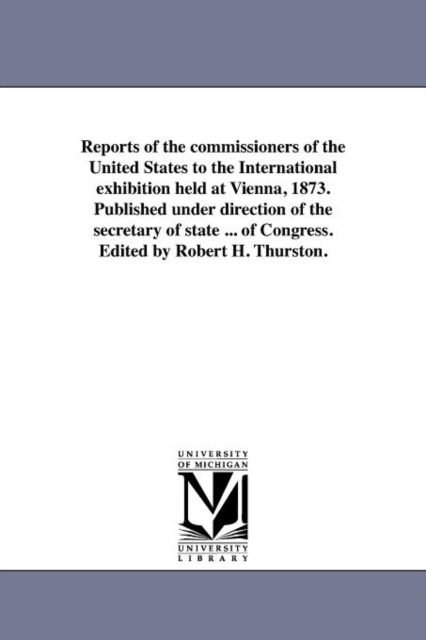 Reports of the Commissioners of the United States to the International Exhibition Held at Vienna, 1873. Published Under Direction of the Secretary of State ... of Congress. Edited by Robert H. Thursto, Paperback / softback Book