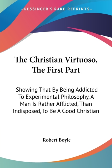 The Christian Virtuoso, The First Part: Showing That By Being Addicted To Experimental Philosophy, A Man Is Rather Afflicted, Than Indisposed, To Be A, Paperback Book