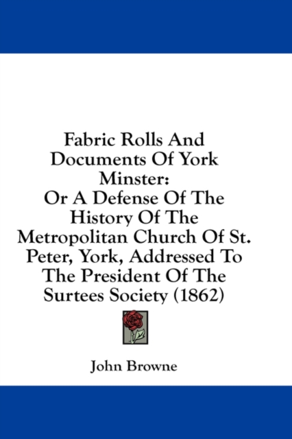 Fabric Rolls And Documents Of York Minster: Or A Defense Of The History Of The Metropolitan Church Of St. Peter, York, Addressed To The President Of T, Hardback Book