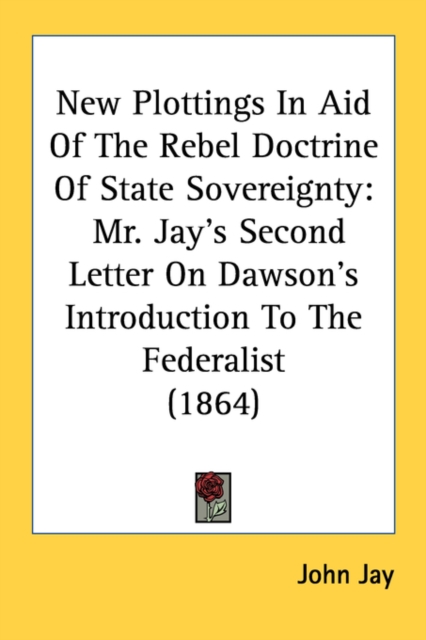 New Plottings In Aid Of The Rebel Doctrine Of State Sovereignty : Mr. Jay's Second Letter On Dawson's Introduction To The Federalist (1864), Paperback / softback Book