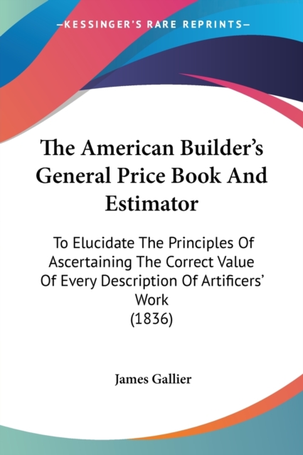 The American Builder's General Price Book And Estimator : To Elucidate The Principles Of Ascertaining The Correct Value Of Every Description Of Artificers' Work (1836), Paperback / softback Book