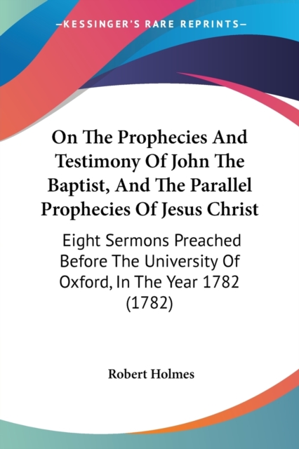 On The Prophecies And Testimony Of John The Baptist, And The Parallel Prophecies Of Jesus Christ : Eight Sermons Preached Before The University Of Oxford, In The Year 1782 (1782), Paperback / softback Book