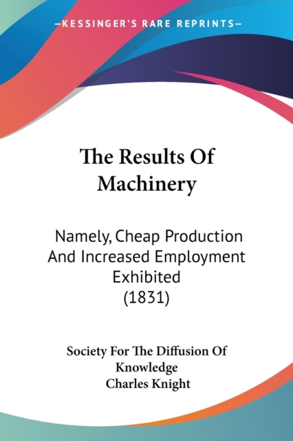 The Results Of Machinery : Namely, Cheap Production And Increased Employment Exhibited (1831), Paperback / softback Book