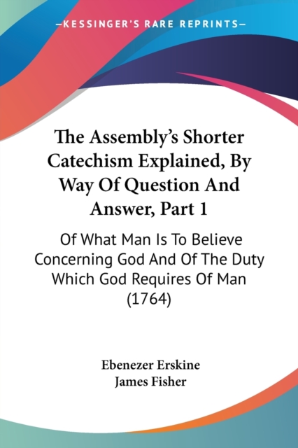 The Assembly's Shorter Catechism Explained, By Way Of Question And Answer, Part 1 : Of What Man Is To Believe Concerning God And Of The Duty Which God Requires Of Man (1764), Paperback / softback Book