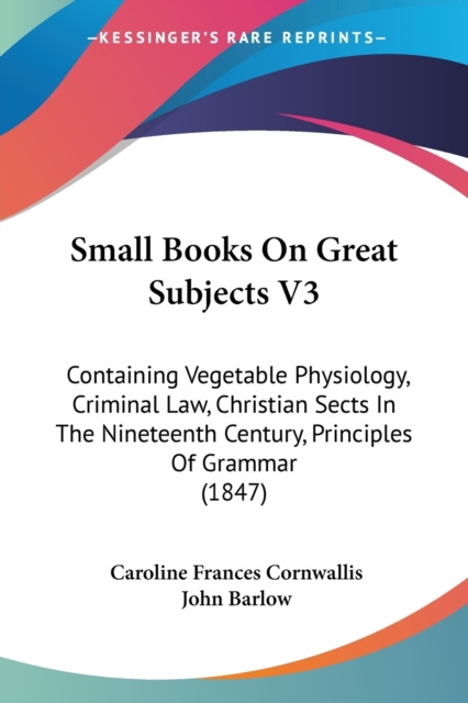 Small Books On Great Subjects V3 : Containing Vegetable Physiology, Criminal Law, Christian Sects In The Nineteenth Century, Principles Of Grammar (1847), Paperback / softback Book