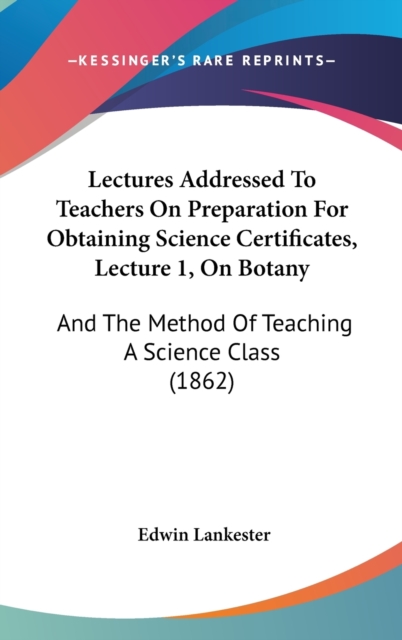 Lectures Addressed To Teachers On Preparation For Obtaining Science Certificates, Lecture 1, On Botany : And The Method Of Teaching A Science Class (1862),  Book