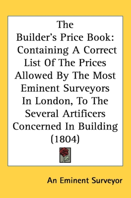 The Builder's Price Book : Containing A Correct List Of The Prices Allowed By The Most Eminent Surveyors In London, To The Several Artificers Concerned In Building (1804),  Book