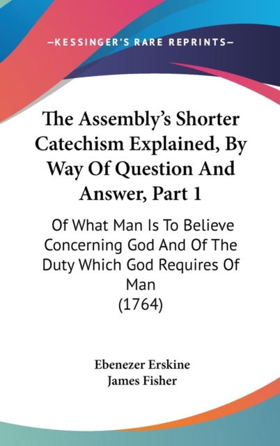 The Assembly's Shorter Catechism Explained, By Way Of Question And Answer, Part 1 : Of What Man Is To Believe Concerning God And Of The Duty Which God Requires Of Man (1764),  Book