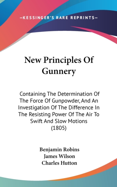 New Principles Of Gunnery : Containing The Determination Of The Force Of Gunpowder, And An Investigation Of The Difference In The Resisting Power Of The Air To Swift And Slow Motions (1805),  Book