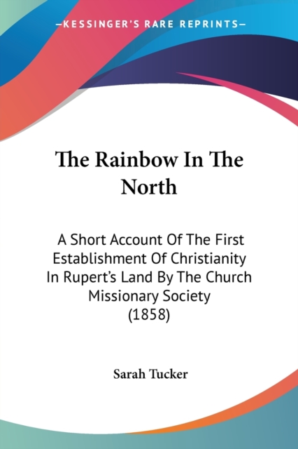 The Rainbow In The North: A Short Account Of The First Establishment Of Christianity In Rupert's Land By The Church Missionary Society (1858), Paperback Book