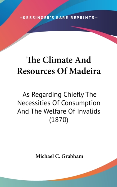 The Climate And Resources Of Madeira: As Regarding Chiefly The Necessities Of Consumption And The Welfare Of Invalids (1870), Hardback Book