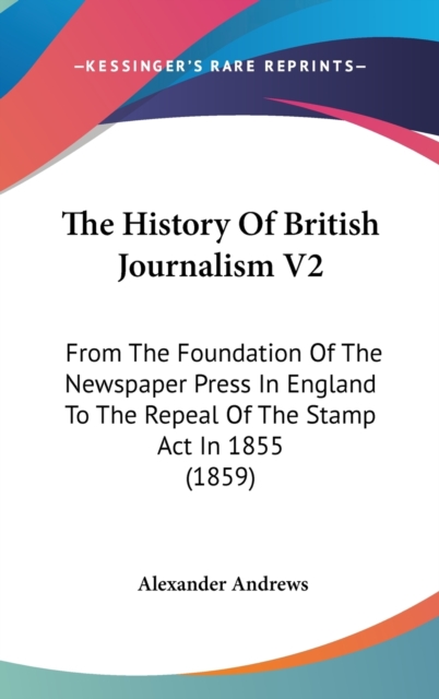 The History Of British Journalism V2: From The Foundation Of The Newspaper Press In England To The Repeal Of The Stamp Act In 1855 (1859), Hardback Book