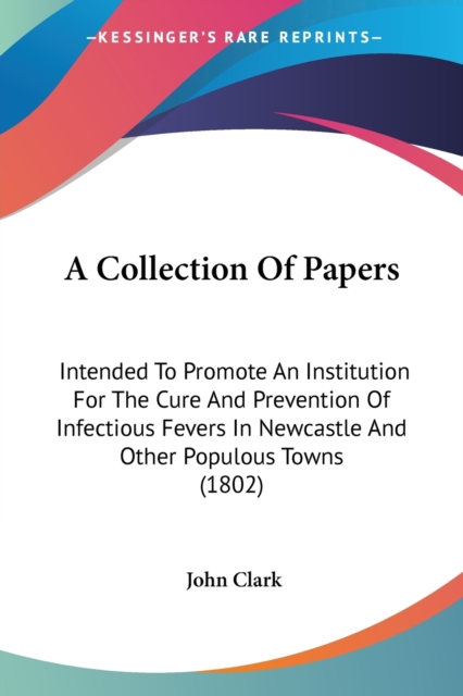 A Collection Of Papers : Intended To Promote An Institution For The Cure And Prevention Of Infectious Fevers In Newcastle And Other Populous Towns (1802), Paperback / softback Book