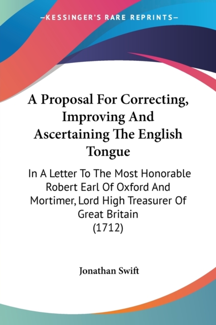 A Proposal For Correcting, Improving And Ascertaining The English Tongue : In A Letter To The Most Honorable Robert Earl Of Oxford And Mortimer, Lord High Treasurer Of Great Britain (1712), Paperback / softback Book