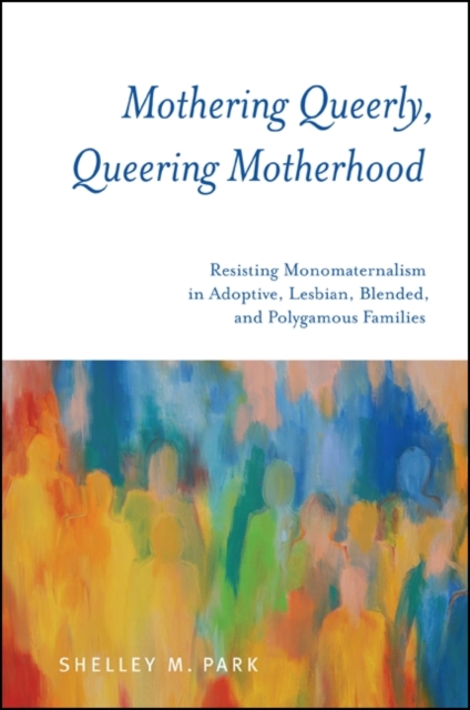 Mothering Queerly, Queering Motherhood : Resisting Monomaternalism in Adoptive, Lesbian, Blended, and Polygamous Families, EPUB eBook