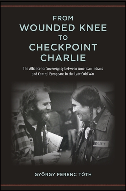 From Wounded Knee to Checkpoint Charlie : The Alliance for Sovereignty between American Indians and Central Europeans in the Late Cold War, EPUB eBook
