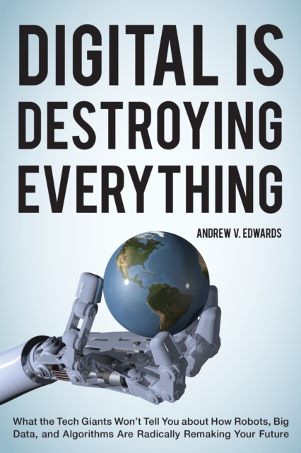 Digital Is Destroying Everything : What the Tech Giants Won't Tell You about How Robots, Big Data, and Algorithms Are Radically Remaking Your Future, Hardback Book