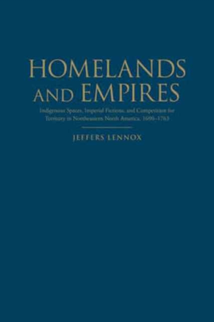 Homelands and Empires : Indigenous Spaces, Imperial Fictions, and Competition for Territory in Northeastern North America, 1690-1763, Hardback Book