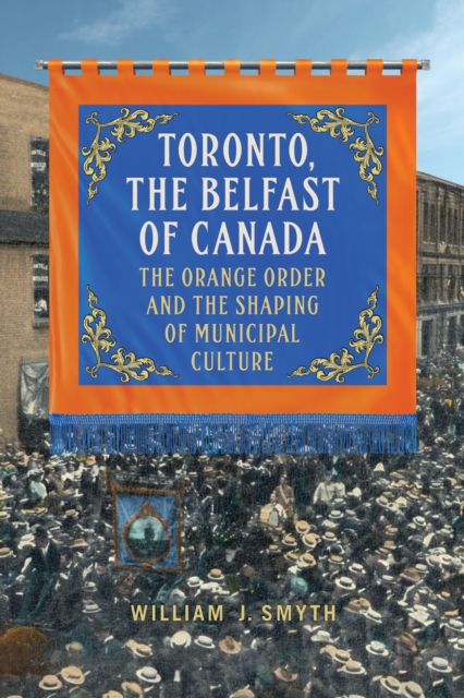 Toronto, the Belfast of Canada : The Orange Order and the Shaping of Municipal Culture, PDF eBook