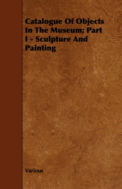 Catalogue Of Objects In The Museum; Part I - Sculpture And Painting, Paperback / softback Book