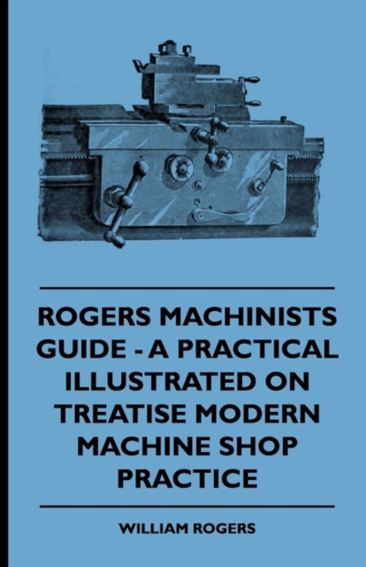 Rogers Machinists Guide - A Practical Illustrated Treatise On Modern Machine Shop Practice, Paperback / softback Book
