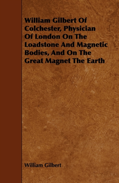 William Gilbert Of Colchester, Physician Of London On The Loadstone And Magnetic Bodies, And On The Great Magnet The Earth, Paperback / softback Book