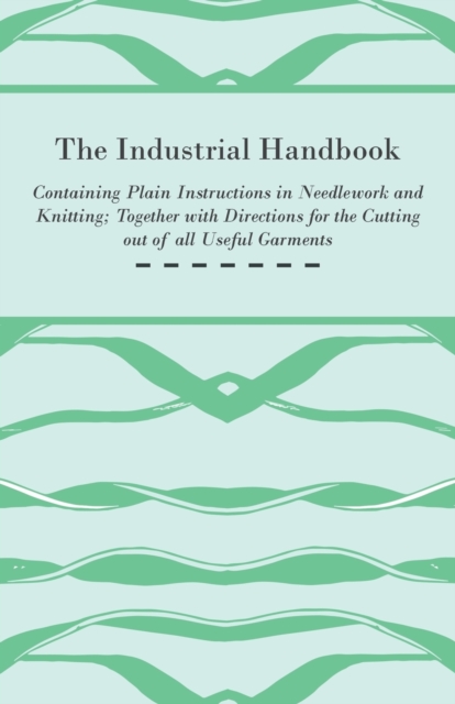 The Industrial Handbook - Containing Plain Instructions in Needlework and Knitting Together with Directions for the Cutting Out of All Useful Garments - To Which are Added Some Rules and Receipts for, Paperback / softback Book