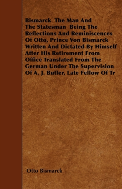 Bismarck - The Man And The Statesman - Being The Reflections And Reminiscences Of Otto, Prince Von Bismarck Written And Dictated By Himself After His Retirement From Office Translated From The German, Paperback / softback Book