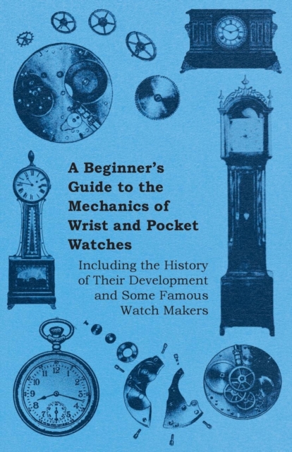 A Beginners Guide to the Mechanics of Wrist and Pocket Watches - Including the History of Their Development and Some Famous Watch Makers, Paperback / softback Book