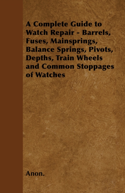 A Complete Guide to Watch Repair - Barrels, Fuses, Mainsprings, Balance Springs, Pivots, Depths, Train Wheels and Common Stoppages of Watches, EPUB eBook