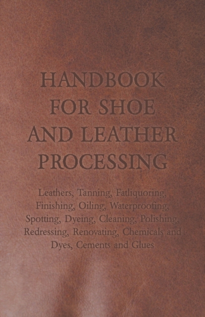 Handbook for Shoe and Leather Processing - Leathers, Tanning, Fatliquoring, Finishing, Oiling, Waterproofing, Spotting, Dyeing, Cleaning, Polishing, Redressing, Renovating, Chemicals and Dyes, Cements, Paperback / softback Book