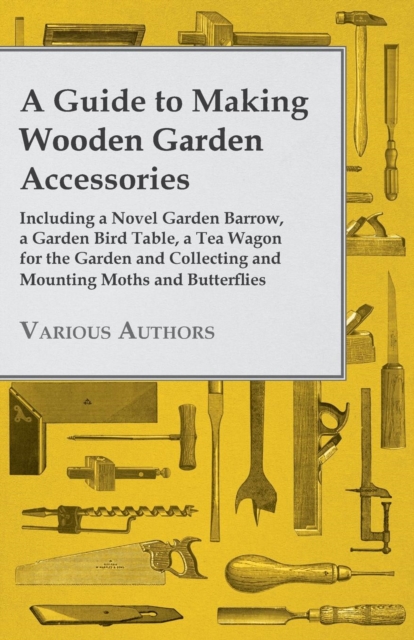 A Guide to Making Wooden Garden Accessories - Including A Novel Garden Barrow, A Garden Bird Table, A Tea Wagon for the Garden and Collecting and Mounting Moths and Butterflies., Paperback / softback Book