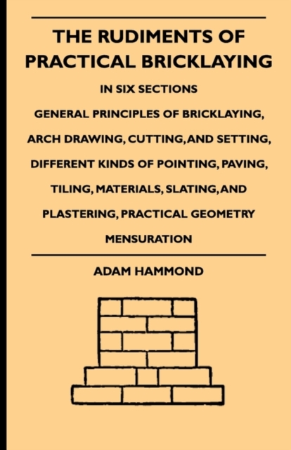 The Rudiments Of Practical Bricklaying - In Six Sections : General Principles Of Bricklaying, Arch Drawing, Cutting, And Setting, Different Kinds Of Pointing, Paving, Tiling, Materials, Slating, And P, EPUB eBook