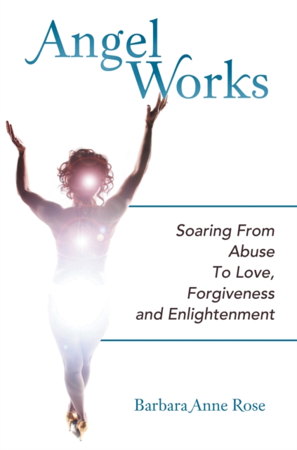 Angel Works : Soaring from Abuse to Love, Forgiveness and Enlightenment, EPUB eBook